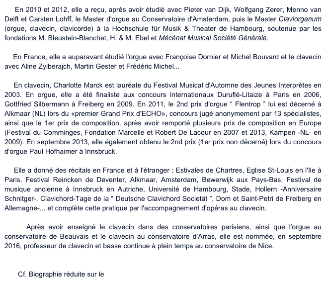     En 2010 et 2012, elle a reçu, après avoir étudié avec Pieter van Dijk, Wolfgang Zerer, Menno van Delft et Carsten Lohff, le Master d'orgue au Conservatoire d'Amsterdam, puis le Master Claviorganum (orgue, clavecin, clavicorde) à la Hochschule für Musik & Theater de Hambourg, soutenue par les fondations M. Bleustein-Blanchet, H. & M. Ebel et Mécénat Musical Société Générale.

    En France, elle a auparavant étudié l'orgue avec Françoise Dornier et Michel Bouvard et le clavecin avec Aline Zylberajch, Martin Gester et Frédéric Michel...

    En clavecin, Charlotte Marck est lauréate du Festival Musical d'Automne des Jeunes Interprètes en 2003. En orgue, elle a été finaliste aux concours internationaux Duruflé-Litaize à Paris en 2006, Gottfried Silbermann à Freiberg en 2009. En 2011, le 2nd prix d'orgue “ Flentrop ” lui est décerné à Alkmaar (NL) lors du «premier Grand Prix d'ECHO», concours jugé anonymement par 13 spécialistes, ainsi que le 1er prix de composition, après avoir remporté plusieurs prix de composition en Europe (Festival du Comminges, Fondation Marcelle et Robert De Lacour en 2007 et 2013, Kampen -NL- en 2009). En septembre 2013, elle également obtenu le 2nd prix (1er prix non décerné) lors du concours d'orgue Paul Hofhaimer à Innsbruck.

    Elle a donné des récitals en France et à l'étranger : Estivales de Chartres, Eglise St-Louis en l'Ile à Paris, Festival Reincken de Deventer, Alkmaar, Amsterdam, Bewerwijk aux Pays-Bas, Festival de musique ancienne à Innsbruck en Autriche, Université de Hambourg, Stade, Hollern -Anniversaire Schnitger-, Clavichord-Tage de la “ Deutsche Clavichord Societät ”, Dom et Saint-Petri de Freiberg en Allemagne-... et complète cette pratique par l'accompagnement d'opéras au clavecin.

    Après avoir enseigné le clavecin dans des conservatoires parisiens, ainsi que l'orgue au conservatoire de Beauvais et le clavecin au conservatoire d’Arras, elle est nommée, en septembre 2016, professeur de clavecin et basse continue à plein temps au conservatoire de Nice.
www.charlottemarck.com

       Cf. Biographie réduite sur le site du CRR de Nice