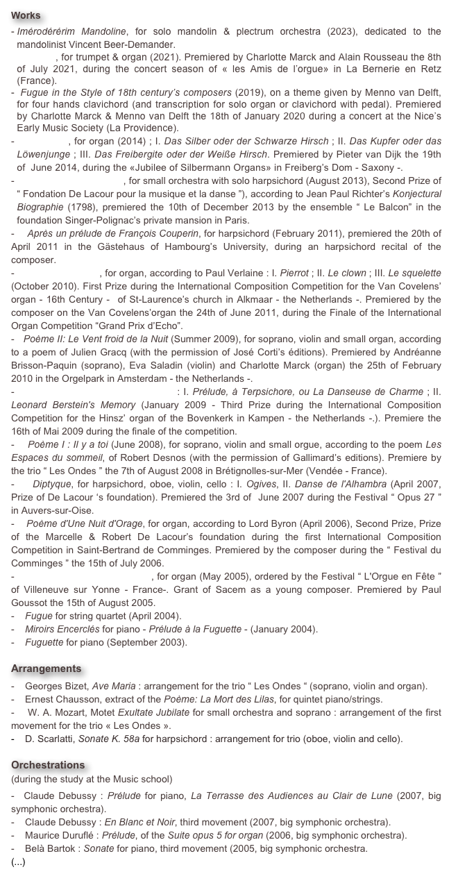 Works
Imérodérérim Mandoline, for solo mandolin & plectrum orchestra (2023), dedicated to the mandolinist Vincent Beer-Demander.
Battaglia, for trumpet & organ (2021). Premiered by Charlotte Marck and Alain Rousseau the 8th of July 2021, during the concert season of « les Amis de l’orgue» in La Bernerie en Retz (France).
 Fugue in the Style of 18th century’s composers (2019), on a theme given by Menno van Delft, for four hands clavichord (and transcription for solo organ or clavichord with pedal). Premiered by Charlotte Marck & Menno van Delft the 18th of January 2020 during a concert at the Nice’s Early Music Society (La Providence).
 Silberstück, for organ (2014) ; I. Das Silber oder der Schwarze Hirsch ; II. Das Kupfer oder das Löwenjunge ; III. Das Freibergite oder der Weiße Hirsch. Premiered by Pieter van Dijk the 19th of  June 2014, during the «Jubilee of Silbermann Organs» in Freiberg’s Dom - Saxony -.
   Sept épîtres poétiques, for small orchestra with solo harpsichord (August 2013), Second Prize of “ Fondation De Lacour pour la musique et la danse ”), according to Jean Paul Richter’s Konjectural Biographie (1798), premiered the 10th of December 2013 by the ensemble “ Le Balcon” in the foundation Singer-Polignac’s private mansion in Paris.
-    Après un prélude de François Couperin, for harpsichord (February 2011), premiered the 20th of April 2011 in the Gästehaus of Hambourg’s University, during an harpsichord recital of the composer.
-    Jadis et Naguère, for organ, according to Paul Verlaine : I. Pierrot ; II. Le clown ; III. Le squelette (October 2010). First Prize during the International Composition Competition for the Van Covelens’ organ - 16th Century -  of St-Laurence’s church in Alkmaar - the Netherlands -. Premiered by the composer on the Van Covelens’organ the 24th of June 2011, during the Finale of the International Organ Competition “Grand Prix d’Echo”.
-   Poème II: Le Vent froid de la Nuit (Summer 2009), for soprano, violin and small organ, according to a poem of Julien Gracq (with the permission of José Corti’s éditions). Premiered by Andréanne Brisson-Paquin (soprano), Eva Saladin (violin) and Charlotte Marck (organ) the 25th of February 2010 in the Orgelpark in Amsterdam - the Netherlands -.
-    Deux Danses pour Grand-Orgue : I. Prélude, à Terpsichore, ou La Danseuse de Charme ; II. Leonard Berstein's Memory (January 2009 - Third Prize during the International Composition Competition for the Hinsz’ organ of the Bovenkerk in Kampen - the Netherlands -.). Premiere the 16th of Mai 2009 during the finale of the competition.
-    Poème I : Il y a toi (June 2008), for soprano, violin and small orgue, according to the poem Les Espaces du sommeil, of Robert Desnos (with the permission of Gallimard’s editions). Premiere by the trio “ Les Ondes ” the 7th of August 2008 in Brétignolles-sur-Mer (Vendée - France).
-    Diptyque, for harpsichord, oboe, violin, cello : I. Ogives, II. Danse de l'Alhambra (April 2007, Prize of De Lacour ‘s foundation). Premiered the 3rd of  June 2007 during the Festival “ Opus 27 ”  in Auvers-sur-Oise.
-    Poème d'Une Nuit d'Orage, for organ, according to Lord Byron (April 2006), Second Prize, Prize of the Marcelle & Robert De Lacour’s foundation during the first International Composition Competition in Saint-Bertrand de Comminges. Premiered by the composer during the “ Festival du Comminges ” the 15th of July 2006.
-    Messe sur l'Ave Maris Stella, for organ (May 2005), ordered by the Festival “ L'Orgue en Fête ” of Villeneuve sur Yonne - France-. Grant of Sacem as a young composer. Premiered by Paul Goussot the 15th of August 2005.
-    Fugue for string quartet (April 2004).
   Miroirs Encerclés for piano - Prélude à la Fuguette - (January 2004).
   Fuguette for piano (September 2003).

Arrangements   
-    Georges Bizet, Ave Maria : arrangement for the trio “ Les Ondes “ (soprano, violin and organ).
-    Ernest Chausson, extract of the Poème: La Mort des Lilas, for quintet piano/strings.
-    W. A. Mozart, Motet Exultate Jubilate for small orchestra and soprano : arrangement of the first movement for the trio « Les Ondes ».
   D. Scarlatti, Sonate K. 58a for harpsichord : arrangement for trio (oboe, violin and cello).

Orchestrations 
(during the study at the Music school) 
-  Claude Debussy : Prélude for piano, La Terrasse des Audiences au Clair de Lune (2007, big symphonic orchestra).
-    Claude Debussy : En Blanc et Noir, third movement (2007, big symphonic orchestra).
-    Maurice Duruflé : Prélude, of the Suite opus 5 for organ (2006, big symphonic orchestra).
-    Belà Bartok : Sonate for piano, third movement (2005, big symphonic orchestra.
(...)