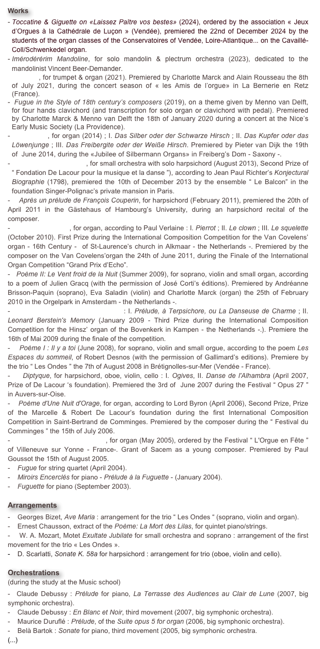 Works
Imérodérérim Mandoline, for solo mandolin & plectrum orchestra (2023), dedicated to the mandolinist Vincent Beer-Demander.
Battaglia, for trumpet & organ (2021). Premiered by Charlotte Marck and Alain Rousseau the 8th of July 2021, during the concert season of « les Amis de l’orgue» in La Bernerie en Retz (France).
 Fugue in the Style of 18th century’s composers (2019), on a theme given by Menno van Delft, for four hands clavichord (and transcription for solo organ or clavichord with pedal). Premiered by Charlotte Marck & Menno van Delft the 18th of January 2020 during a concert at the Nice’s Early Music Society (La Providence).
 Silberstück, for organ (2014) ; I. Das Silber oder der Schwarze Hirsch ; II. Das Kupfer oder das Löwenjunge ; III. Das Freibergite oder der Weiße Hirsch. Premiered by Pieter van Dijk the 19th of  June 2014, during the «Jubilee of Silbermann Organs» in Freiberg’s Dom - Saxony -.
   Sept épîtres poétiques, for small orchestra with solo harpsichord (August 2013), Second Prize of “ Fondation De Lacour pour la musique et la danse ”), according to Jean Paul Richter’s Konjectural Biographie (1798), premiered the 10th of December 2013 by the ensemble “ Le Balcon” in the foundation Singer-Polignac’s private mansion in Paris.
-    Après un prélude de François Couperin, for harpsichord (February 2011), premiered the 20th of April 2011 in the Gästehaus of Hambourg’s University, during an harpsichord recital of the composer.
-    Jadis et Naguère, for organ, according to Paul Verlaine : I. Pierrot ; II. Le clown ; III. Le squelette (October 2010). First Prize during the International Composition Competition for the Van Covelens’ organ - 16th Century -  of St-Laurence’s church in Alkmaar - the Netherlands -. Premiered by the composer on the Van Covelens’organ the 24th of June 2011, during the Finale of the International Organ Competition “Grand Prix d’Echo”.
-   Poème II: Le Vent froid de la Nuit (Summer 2009), for soprano, violin and small organ, according to a poem of Julien Gracq (with the permission of José Corti’s éditions). Premiered by Andréanne Brisson-Paquin (soprano), Eva Saladin (violin) and Charlotte Marck (organ) the 25th of February 2010 in the Orgelpark in Amsterdam - the Netherlands -.
-    Deux Danses pour Grand-Orgue : I. Prélude, à Terpsichore, ou La Danseuse de Charme ; II. Leonard Berstein's Memory (January 2009 - Third Prize during the International Composition Competition for the Hinsz’ organ of the Bovenkerk in Kampen - the Netherlands -.). Premiere the 16th of Mai 2009 during the finale of the competition.
-    Poème I : Il y a toi (June 2008), for soprano, violin and small orgue, according to the poem Les Espaces du sommeil, of Robert Desnos (with the permission of Gallimard’s editions). Premiere by the trio “ Les Ondes ” the 7th of August 2008 in Brétignolles-sur-Mer (Vendée - France).
-    Diptyque, for harpsichord, oboe, violin, cello : I. Ogives, II. Danse de l'Alhambra (April 2007, Prize of De Lacour ‘s foundation). Premiered the 3rd of  June 2007 during the Festival “ Opus 27 ”  in Auvers-sur-Oise.
-    Poème d'Une Nuit d'Orage, for organ, according to Lord Byron (April 2006), Second Prize, Prize of the Marcelle & Robert De Lacour’s foundation during the first International Composition Competition in Saint-Bertrand de Comminges. Premiered by the composer during the “ Festival du Comminges ” the 15th of July 2006.
-    Messe sur l'Ave Maris Stella, for organ (May 2005), ordered by the Festival “ L'Orgue en Fête ” of Villeneuve sur Yonne - France-. Grant of Sacem as a young composer. Premiered by Paul Goussot the 15th of August 2005.
-    Fugue for string quartet (April 2004).
   Miroirs Encerclés for piano - Prélude à la Fuguette - (January 2004).
   Fuguette for piano (September 2003).

Arrangements   
-    Georges Bizet, Ave Maria : arrangement for the trio “ Les Ondes “ (soprano, violin and organ).
-    Ernest Chausson, extract of the Poème: La Mort des Lilas, for quintet piano/strings.
-    W. A. Mozart, Motet Exultate Jubilate for small orchestra and soprano : arrangement of the first movement for the trio « Les Ondes ».
   D. Scarlatti, Sonate K. 58a for harpsichord : arrangement for trio (oboe, violin and cello).

Orchestrations 
(during the study at the Music school) 
-  Claude Debussy : Prélude for piano, La Terrasse des Audiences au Clair de Lune (2007, big symphonic orchestra).
-    Claude Debussy : En Blanc et Noir, third movement (2007, big symphonic orchestra).
-    Maurice Duruflé : Prélude, of the Suite opus 5 for organ (2006, big symphonic orchestra).
-    Belà Bartok : Sonate for piano, third movement (2005, big symphonic orchestra.
(...)